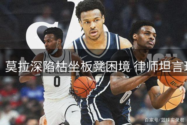 莫拉深陷枯坐板凳困境 律师坦言球员情绪低落